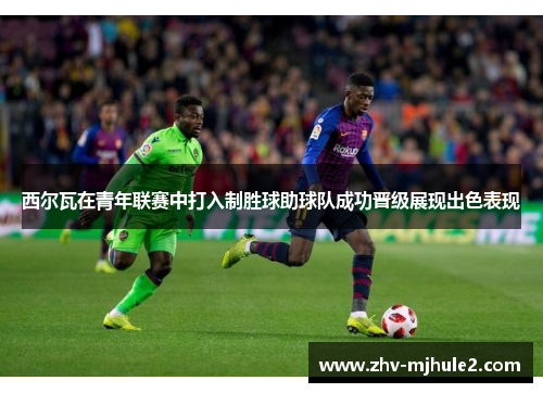 西尔瓦在青年联赛中打入制胜球助球队成功晋级展现出色表现 西尔瓦在青年联赛中打入制胜球助球队成功晋级展现出色表现