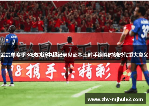 武磊单赛季34球刷新中超纪录见证本土射手巅峰时刻时代重大意义