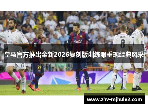 皇马官方推出全新2026复刻版训练服重现经典风采