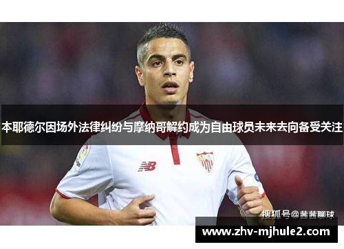 本耶德尔因场外法律纠纷与摩纳哥解约成为自由球员未来去向备受关注