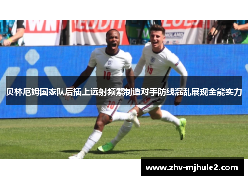 贝林厄姆国家队后插上远射频繁制造对手防线混乱展现全能实力