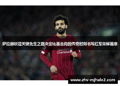 萨拉赫欧冠关键先生之路决定比赛走向的传奇时刻书写红军荣耀篇章