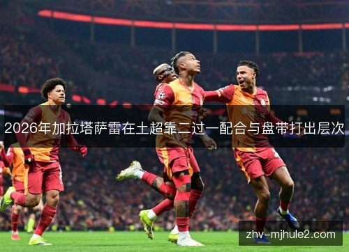 2026年加拉塔萨雷在土超靠二过一配合与盘带打出层次 2026年加拉塔萨雷在土超靠二过一配合与盘带打出层次